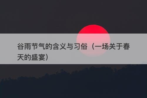 谷雨节气的含义与习俗（一场关于春天的盛宴）