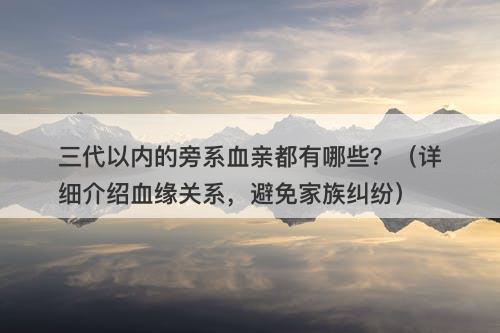 三代以内的旁系血亲都有哪些？（详细介绍血缘关系，避免家族纠纷）