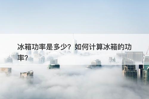 冰箱功率是多少？如何计算冰箱的功率？