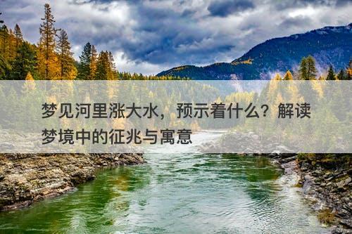 梦见河里涨大水，预示着什么？解读梦境中的征兆与寓意