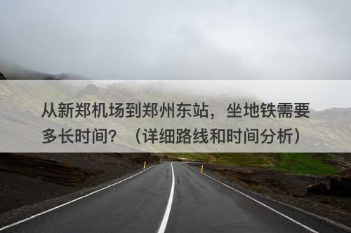 从新郑机场到郑州东站，坐地铁需要多长时间？（详细路线和时间分析）