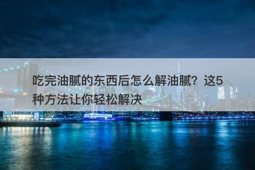 吃完油腻的东西后怎么解油腻？这5种方法让你轻松解决