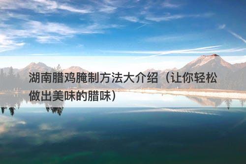 湖南腊鸡腌制方法大介绍（让你轻松做出美味的腊味）