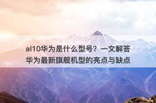 al10华为是什么型号？一文解答华为最新旗舰机型的亮点与缺点