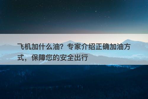 飞机加什么油？专家介绍正确加油方式，保障您的安全出行