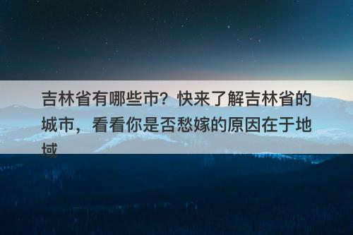 吉林省有哪些市？快来了解吉林省的城市，看看你是否愁嫁的原因在于地域