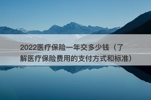 2022医疗保险一年交多少钱（了解医疗保险费用的支付方式和标准）