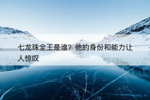 七龙珠全王是谁？他的身份和能力让人惊叹