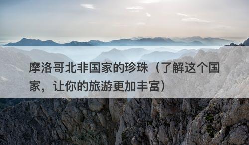 摩洛哥北非国家的珍珠（了解这个国家，让你的旅游更加丰富）