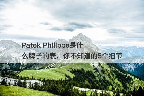 Patek Philippe是什么牌子的表，你不知道的5个细节
