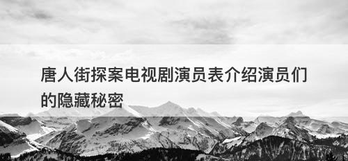 唐人街探案电视剧演员表介绍演员们的隐藏秘密-图1