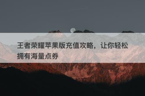 王者荣耀苹果版充值攻略，让你轻松拥有海量点券