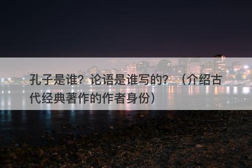 孔子是谁？论语是谁写的？（介绍古代经典著作的作者身份）