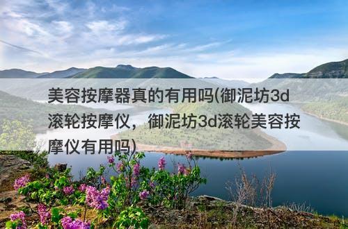 美容按摩器真的有用吗(御泥坊3d滚轮按摩仪，御泥坊3d滚轮美容按摩仪有用吗)