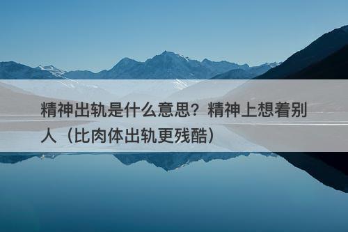 精神出轨是什么意思？精神上想着别人（比肉体出轨更残酷）