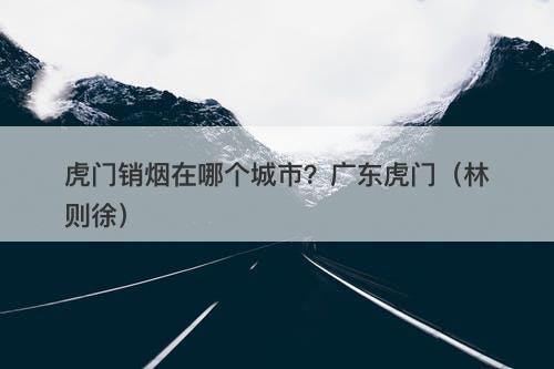 虎门销烟在哪个城市？广东虎门（林则徐）