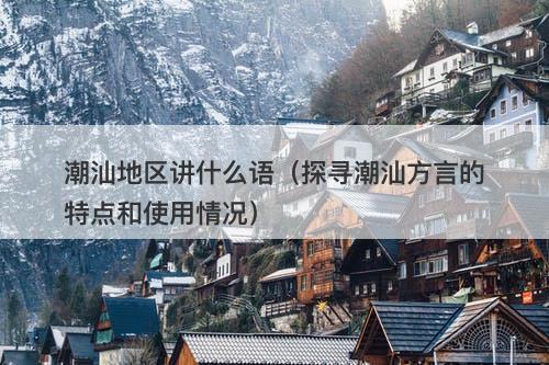 潮汕地区讲什么语(探寻潮汕方言的特点和使用情况)-图1 潮汕地区讲什么语(探寻潮汕方言的特点和使用情况)-图1