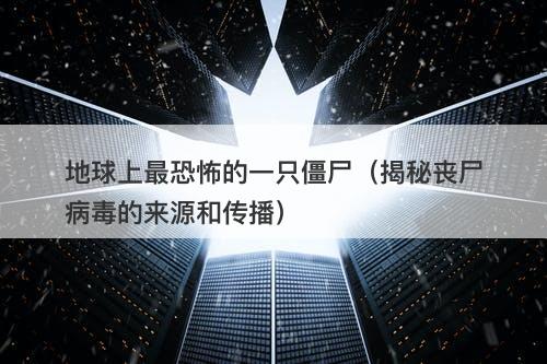 地球上最恐怖的一只僵尸（揭秘丧尸病毒的来源和传播）