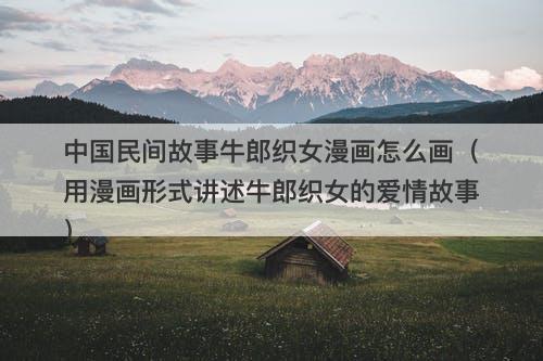 中国民间故事牛郎织女漫画怎么画（用漫画形式讲述牛郎织女的爱情故事）