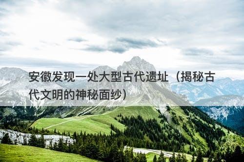 安徽发现一处大型古代遗址（揭秘古代文明的神秘面纱）