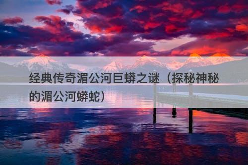 经典传奇湄公河巨蟒之谜（探秘神秘的湄公河蟒蛇）