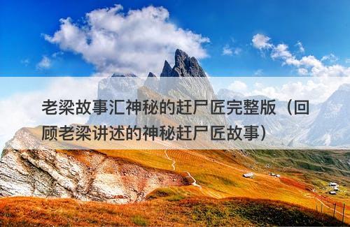 老梁故事汇神秘的赶尸匠完整版（回顾老梁讲述的神秘赶尸匠故事）