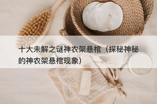 十大未解之谜神农架悬棺（探秘神秘的神农架悬棺现象）-图1