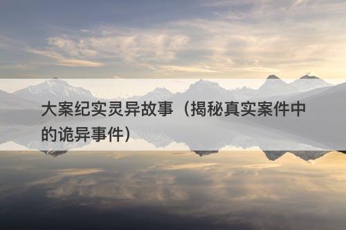 大案纪实灵异故事（揭秘真实案件中的诡异事件）