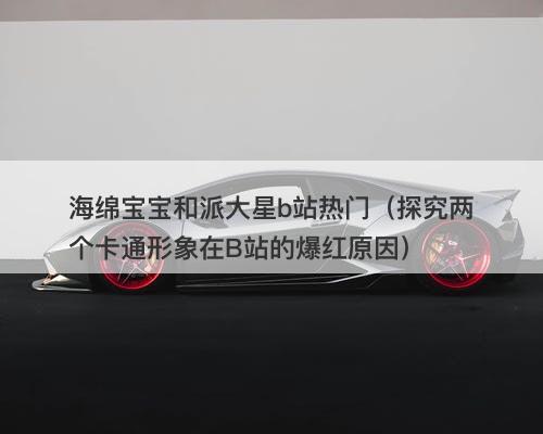 海绵宝宝和派大星b站热门（探究两个卡通形象在B站的爆红原因）