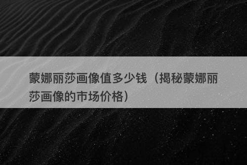 蒙娜丽莎画像值多少钱（揭秘蒙娜丽莎画像的市场价格）