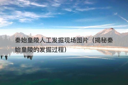 秦始皇陵人工发掘现场图片（揭秘秦始皇陵的发掘过程）