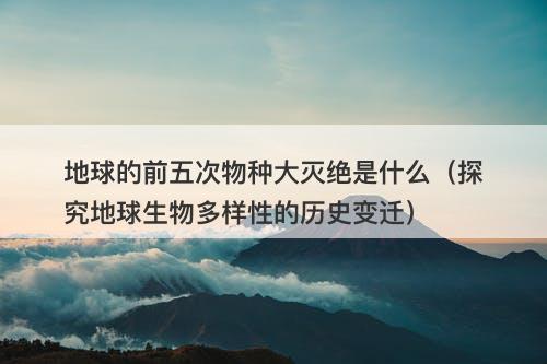 地球的前五次物种大灭绝是什么（探究地球生物多样性的历史变迁）