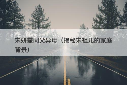 宋妍霏同父异母（揭秘宋祖儿的家庭背景）