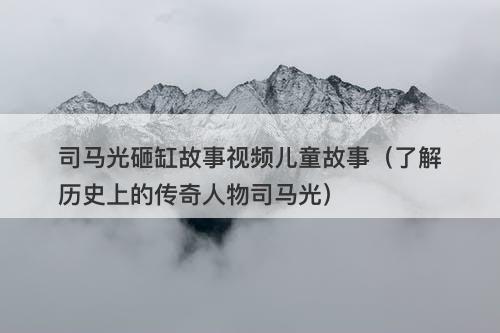 司马光砸缸故事视频儿童故事（了解历史上的传奇人物司马光）