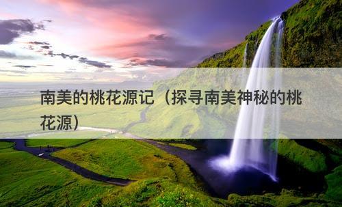 南美的桃花源记（探寻南美神秘的桃花源）