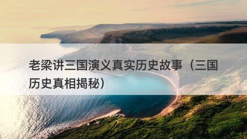 老梁讲三国演义真实历史故事（三国历史真相揭秘）