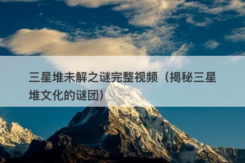 三星堆未解之谜完整视频（揭秘三星堆文化的谜团）