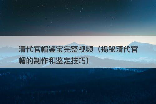 清代官帽鉴宝完整视频（揭秘清代官帽的制作和鉴定技巧）