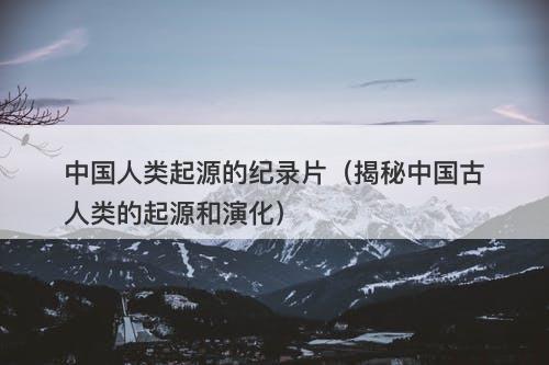 中国人类起源的纪录片（揭秘中国古人类的起源和演化）