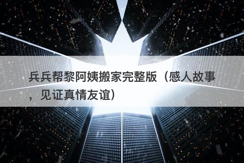 兵兵帮黎阿姨搬家完整版（感人故事，见证真情友谊）