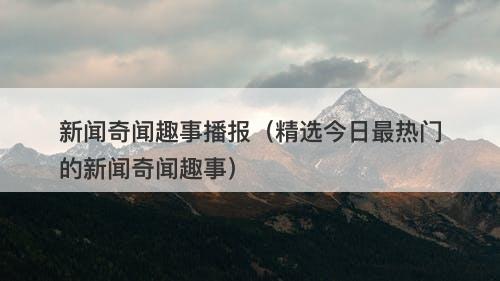 新闻奇闻趣事播报（精选今日最热门的新闻奇闻趣事）