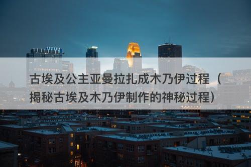 古埃及公主亚曼拉扎成木乃伊过程（揭秘古埃及木乃伊制作的神秘过程）