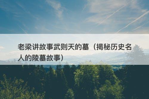 老梁讲故事武则天的墓（揭秘历史名人的陵墓故事）