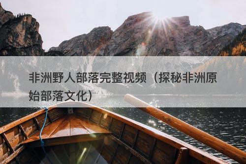 非洲野人部落完整视频（探秘非洲原始部落文化）