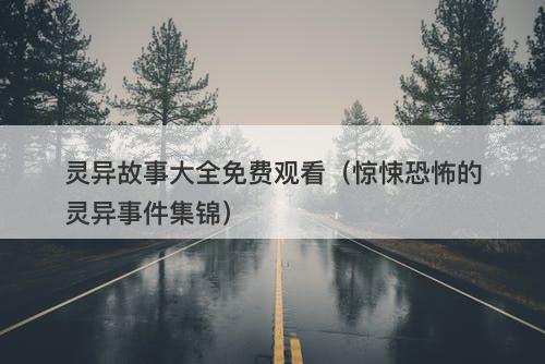 灵异故事大全免费观看（惊悚恐怖的灵异事件集锦）