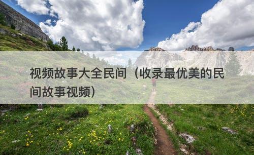 视频故事大全民间（收录最优美的民间故事视频）