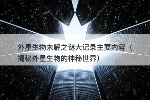 外星生物未解之谜大记录主要内容（揭秘外星生物的神秘世界）