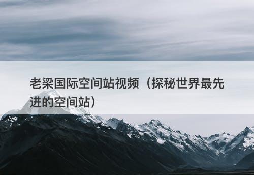 老梁国际空间站视频（探秘世界最先进的空间站）