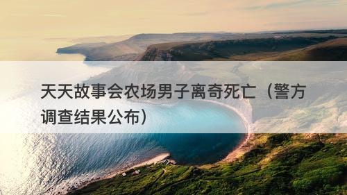 天天故事会农场男子离奇死亡（警方调查结果公布）