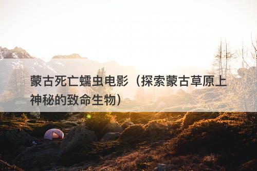 蒙古死亡蠕虫电影（探索蒙古草原上神秘的致命生物）